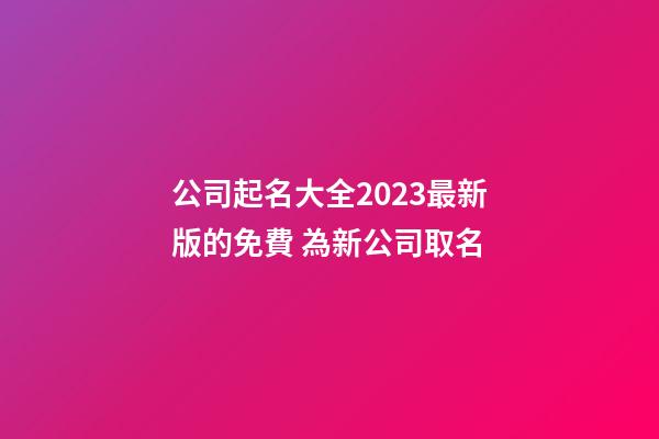 公司起名大全2023最新版的免費 為新公司取名